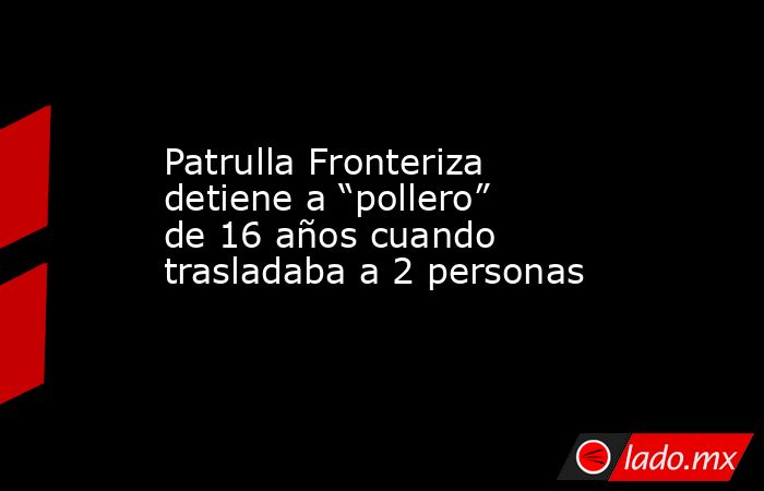 Patrulla Fronteriza detiene a “pollero” de 16 años cuando trasladaba a 2 personas. Noticias en tiempo real