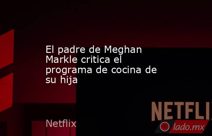 El padre de Meghan Markle critica el programa de cocina de su hija. Noticias en tiempo real