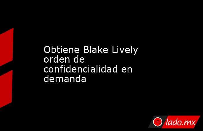 Obtiene Blake Lively orden de confidencialidad en demanda. Noticias en tiempo real