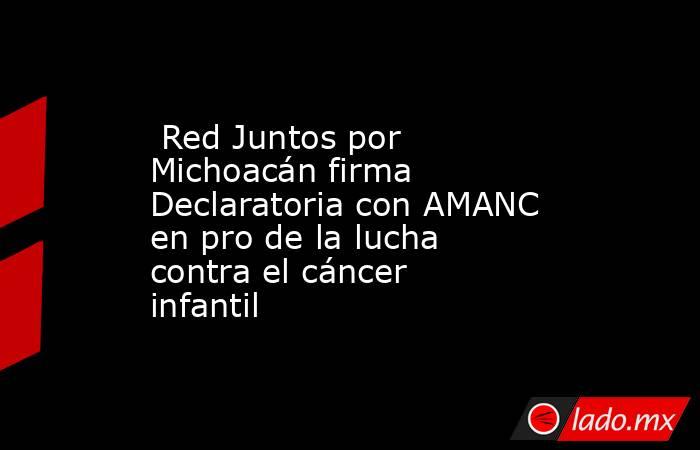  Red Juntos por Michoacán firma Declaratoria con AMANC en pro de la lucha contra el cáncer infantil. Noticias en tiempo real