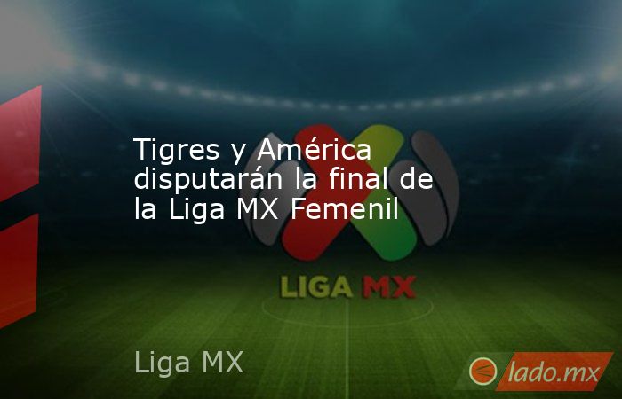 Tigres y América disputarán la final de la Liga MX Femenil. Noticias en tiempo real