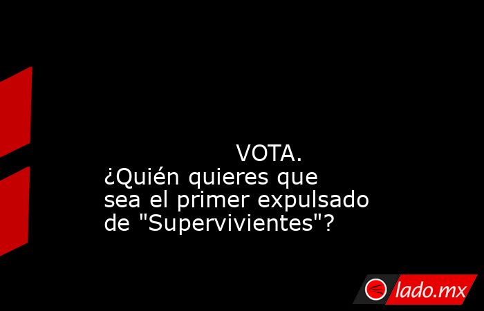                                                                                                                                                                  VOTA. ¿Quién quieres que sea el primer expulsado de 