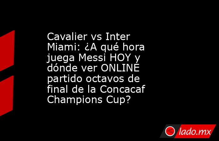 Cavalier vs Inter Miami: ¿A qué hora juega Messi HOY y dónde ver ONLINE partido octavos de final de la Concacaf Champions Cup?. Noticias en tiempo real