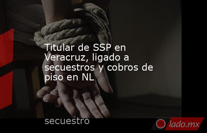 Titular de SSP en Veracruz, ligado a secuestros y cobros de piso en NL. Noticias en tiempo real
