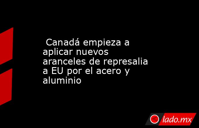  Canadá empieza a aplicar nuevos aranceles de represalia a EU por el acero y aluminio. Noticias en tiempo real