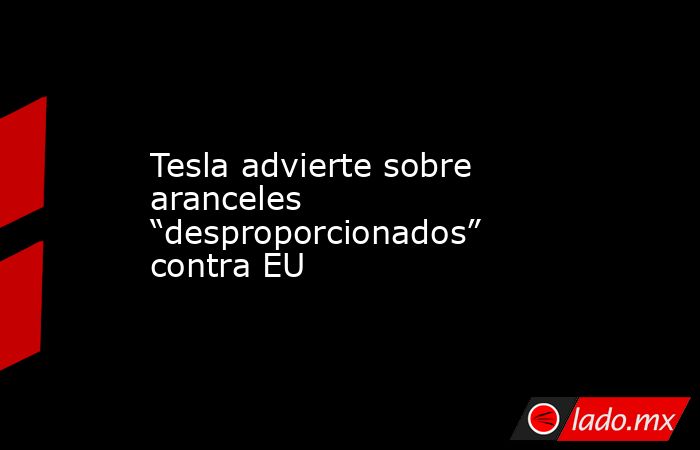 Tesla advierte sobre aranceles “desproporcionados” contra EU. Noticias en tiempo real