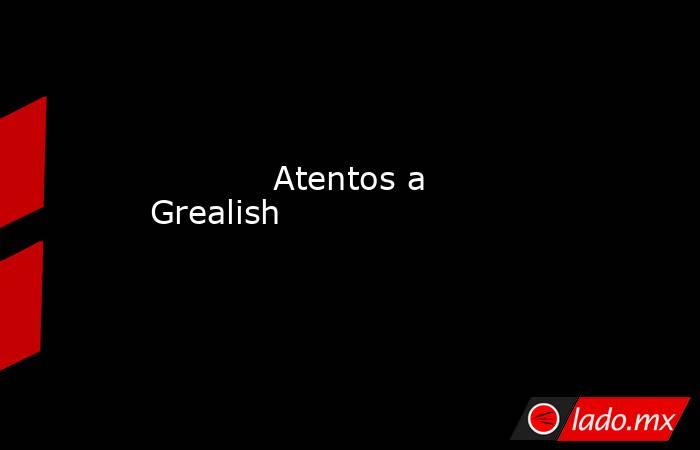                                                                                    Atentos a Grealish                                                                               . Noticias en tiempo real