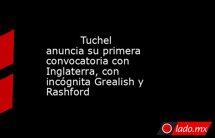                                   Tuchel anuncia su primera convocatoria con Inglaterra, con incógnita Grealish y Rashford                              . Noticias en tiempo real