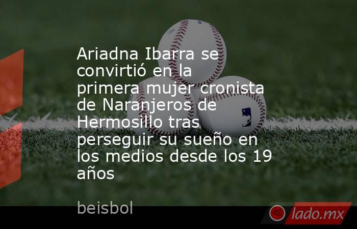 Ariadna Ibarra se convirtió en la primera mujer cronista de Naranjeros de Hermosillo tras perseguir su sueño en los medios desde los 19 años. Noticias en tiempo real