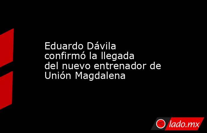 Eduardo Dávila confirmó la llegada del nuevo entrenador de Unión Magdalena. Noticias en tiempo real