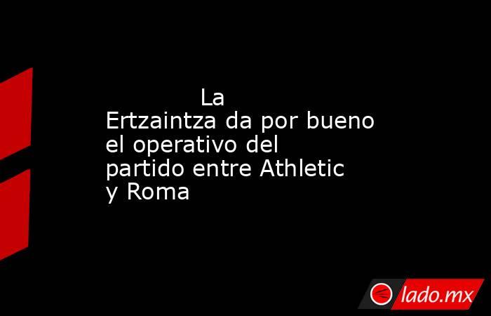                                                             La Ertzaintza da por bueno el operativo del partido entre Athletic y Roma                                                        . Noticias en tiempo real