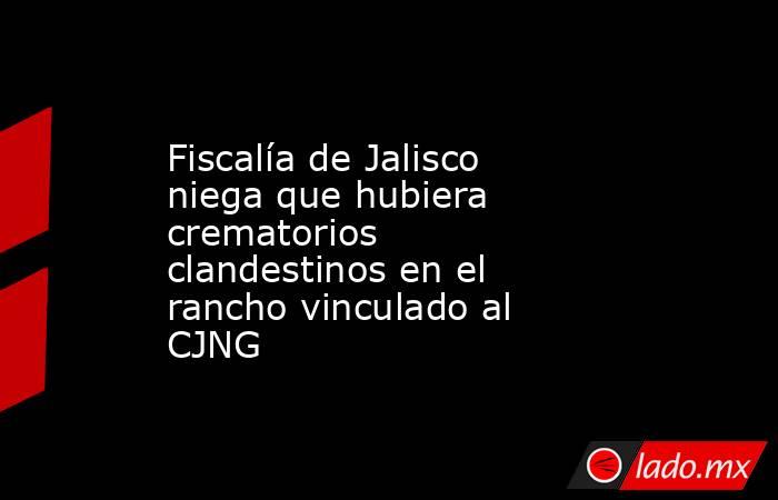 Fiscalía de Jalisco niega que hubiera crematorios clandestinos en el rancho vinculado al CJNG. Noticias en tiempo real