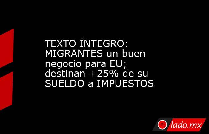TEXTO ÍNTEGRO: MIGRANTES un buen negocio para EU; destinan +25% de su SUELDO a IMPUESTOS. Noticias en tiempo real
