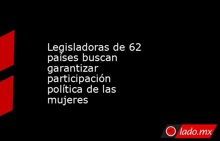 Legisladoras de 62 países buscan garantizar participación política de las mujeres. Noticias en tiempo real