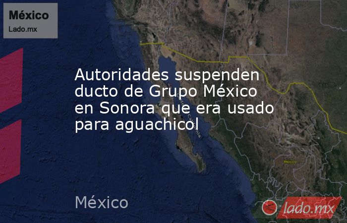 Autoridades suspenden ducto de Grupo México en Sonora que era usado para aguachicol. Noticias en tiempo real