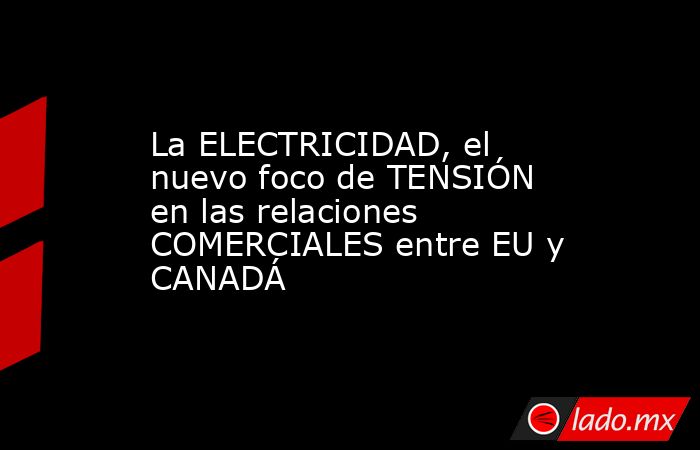 La ELECTRICIDAD, el nuevo foco de TENSIÓN en las relaciones COMERCIALES entre EU y CANADÁ. Noticias en tiempo real