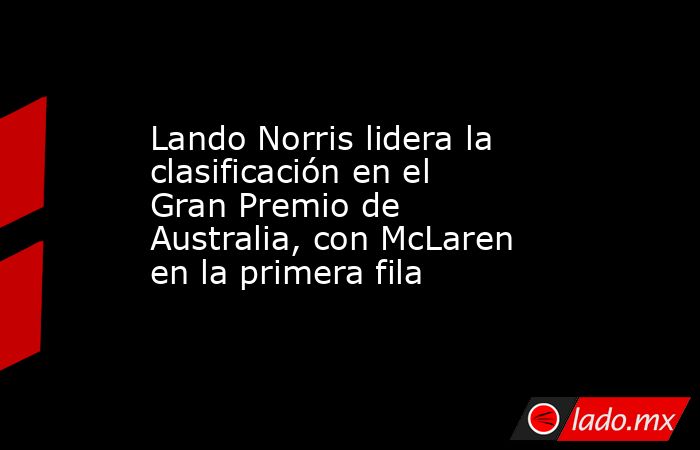 Lando Norris lidera la clasificación en el Gran Premio de Australia, con McLaren en la primera fila. Noticias en tiempo real