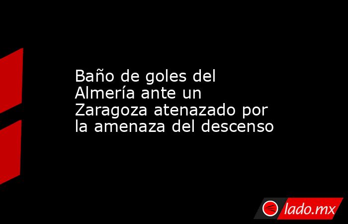                                                                     Baño de goles del Almería ante un Zaragoza atenazado por la amenaza del descenso                                                                . Noticias en tiempo real