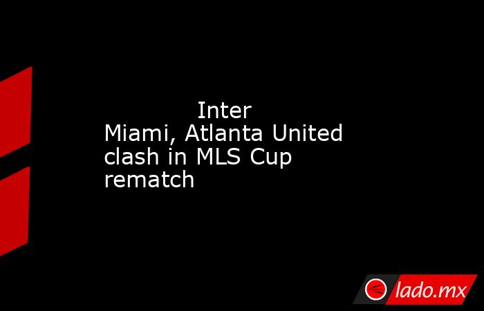             Inter Miami, Atlanta United clash in MLS Cup rematch        . Noticias en tiempo real