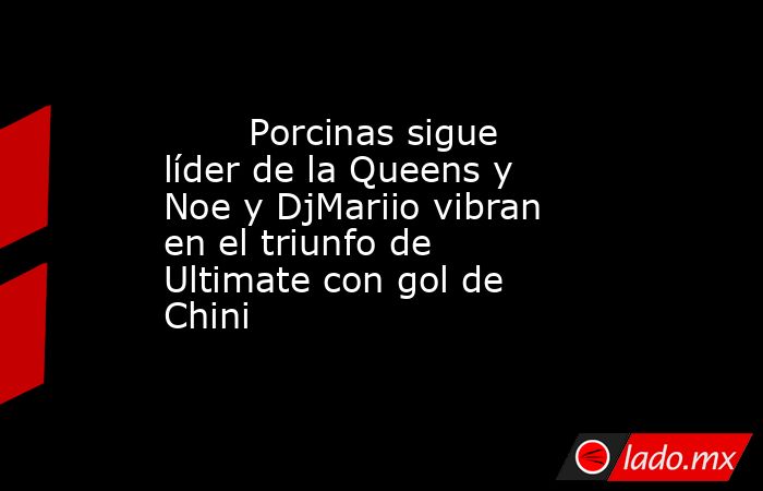                                                                                Porcinas sigue líder de la Queens y Noe y DjMariio vibran en el triunfo de Ultimate con gol de Chini                                                                           . Noticias en tiempo real