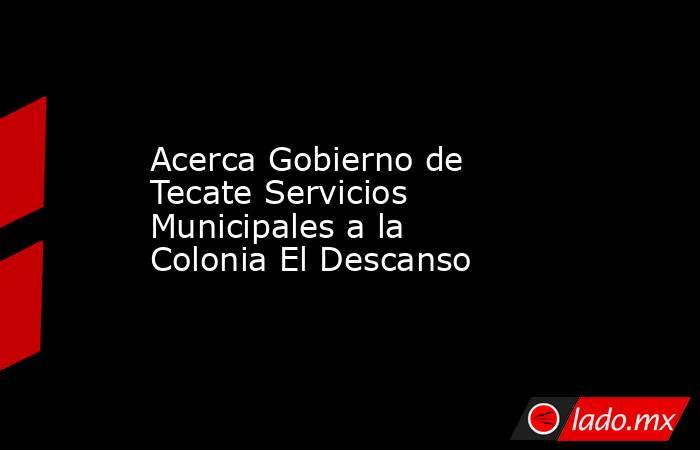 Acerca Gobierno de Tecate Servicios Municipales a la Colonia El Descanso. Noticias en tiempo real