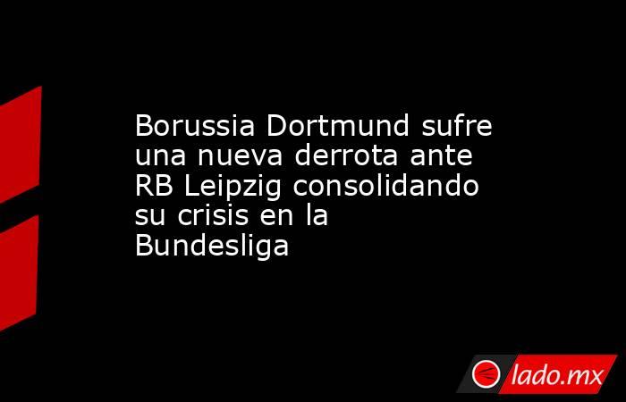 Borussia Dortmund sufre una nueva derrota ante RB Leipzig consolidando su crisis en la Bundesliga. Noticias en tiempo real