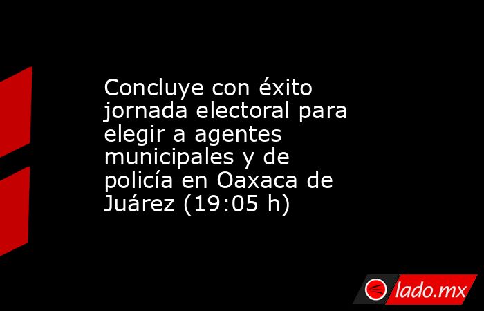 Concluye con éxito jornada electoral para elegir a agentes municipales y de policía en Oaxaca de Juárez (19:05 h). Noticias en tiempo real