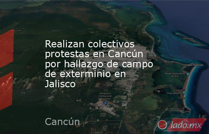 Realizan colectivos protestas en Cancún por hallazgo de campo de exterminio en Jalisco. Noticias en tiempo real