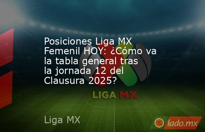 Posiciones Liga MX Femenil HOY: ¿Cómo va la tabla general tras la jornada 12 del Clausura 2025?. Noticias en tiempo real