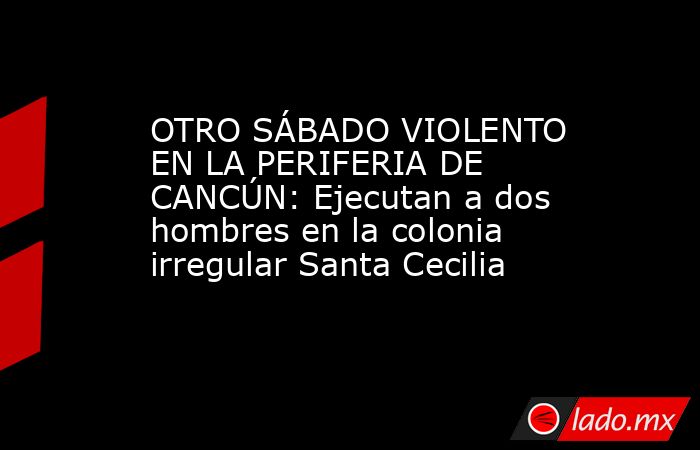 OTRO SÁBADO VIOLENTO EN LA PERIFERIA DE CANCÚN: Ejecutan a dos hombres en la colonia irregular Santa Cecilia. Noticias en tiempo real