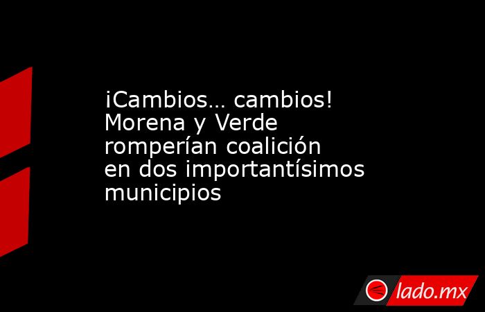 ¡Cambios… cambios! Morena y Verde romperían coalición en dos importantísimos municipios. Noticias en tiempo real