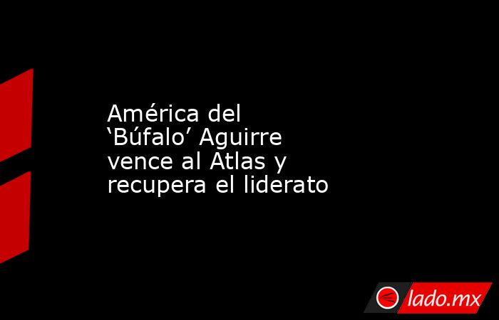 América del ‘Búfalo’ Aguirre vence al Atlas y recupera el liderato. Noticias en tiempo real