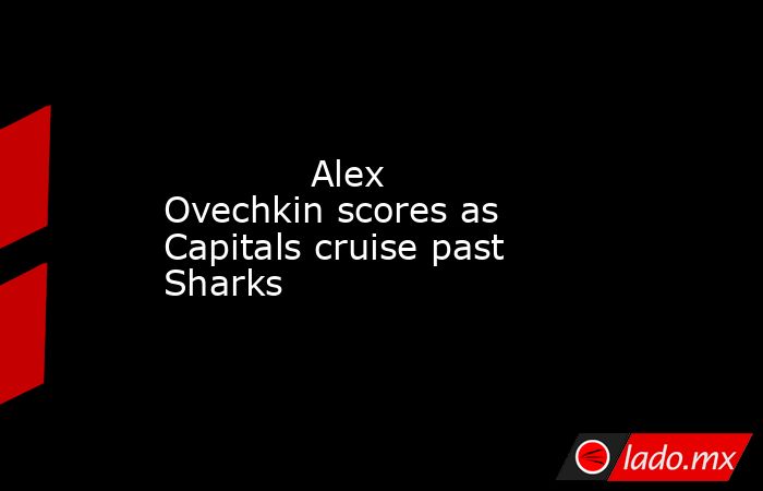             Alex Ovechkin scores as Capitals cruise past Sharks        . Noticias en tiempo real