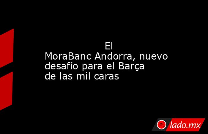                                                                                                                   El MoraBanc Andorra, nuevo desafío para el Barça de las mil caras                                                                            . Noticias en tiempo real