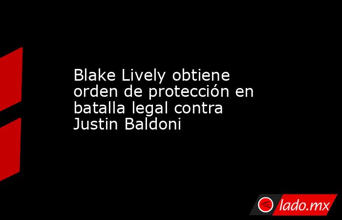Blake Lively obtiene orden de protección en batalla legal contra Justin Baldoni. Noticias en tiempo real