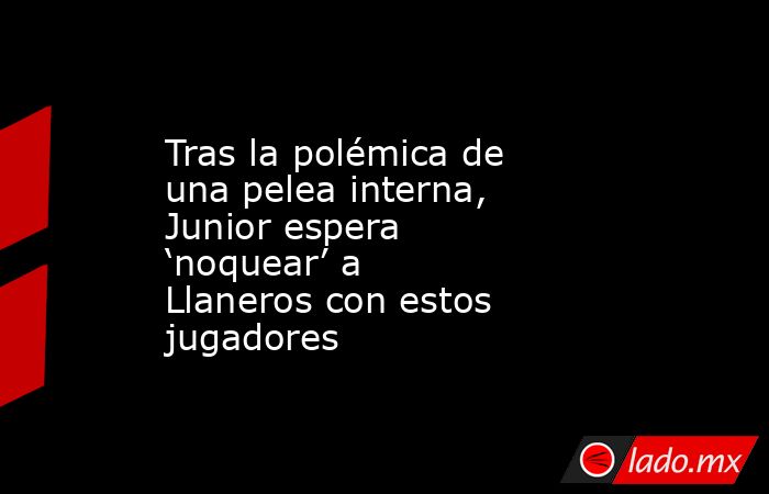 Tras la polémica de una pelea interna, Junior espera ‘noquear’ a Llaneros con estos jugadores. Noticias en tiempo real