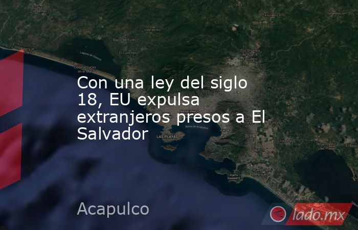 Con una ley del siglo 18, EU expulsa extranjeros presos a El Salvador. Noticias en tiempo real