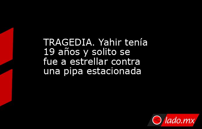 TRAGEDIA. Yahir tenía 19 años y solito se fue a estrellar contra una pipa estacionada. Noticias en tiempo real