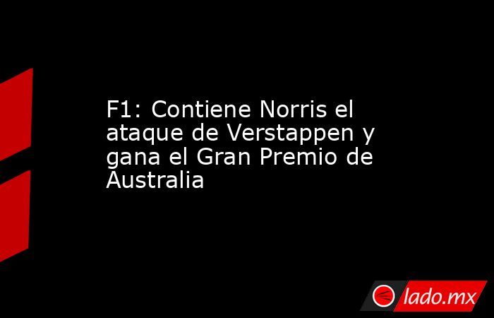 F1: Contiene Norris el ataque de Verstappen y gana el Gran Premio de Australia. Noticias en tiempo real