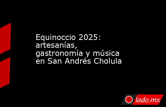 Equinoccio 2025: artesanías, gastronomía y música en San Andrés Cholula. Noticias en tiempo real