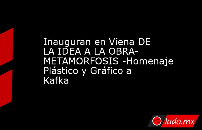 Inauguran en Viena DE LA IDEA A LA OBRA- METAMORFOSIS -Homenaje Plástico y Gráfico a Kafka. Noticias en tiempo real