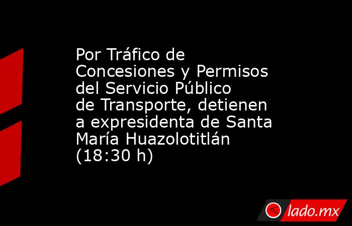 Por Tráfico de Concesiones y Permisos del Servicio Público de Transporte, detienen a expresidenta de Santa María Huazolotitlán (18:30 h). Noticias en tiempo real