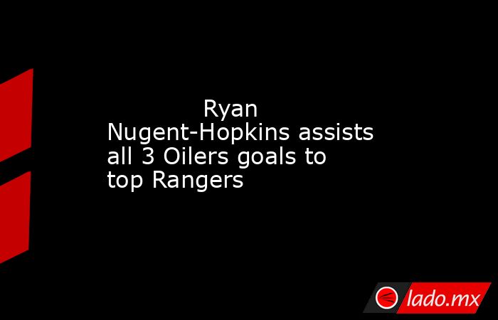             Ryan Nugent-Hopkins assists all 3 Oilers goals to top Rangers        . Noticias en tiempo real