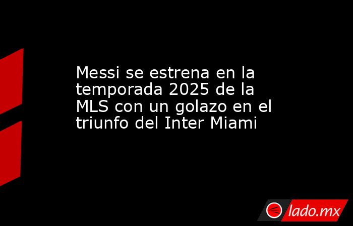 Messi se estrena en la temporada 2025 de la MLS con un golazo en el triunfo del Inter Miami. Noticias en tiempo real