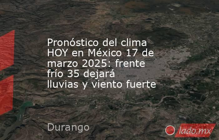 Pronóstico del clima HOY en México 17 de marzo 2025: frente frío 35 dejará lluvias y viento fuerte. Noticias en tiempo real