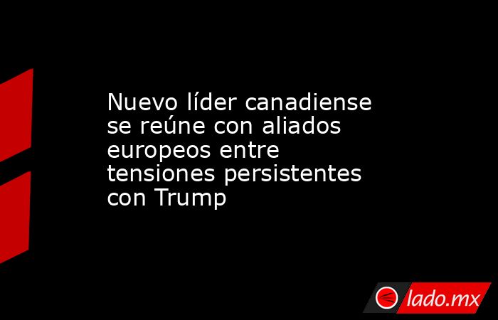 Nuevo líder canadiense se reúne con aliados europeos entre tensiones persistentes con Trump. Noticias en tiempo real