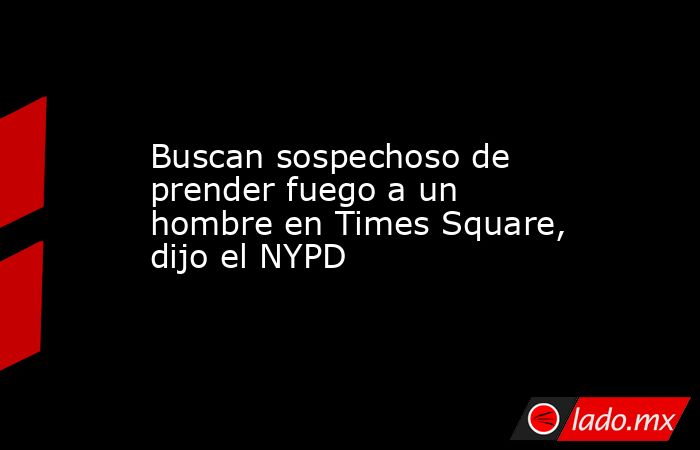 Buscan sospechoso de prender fuego a un hombre en Times Square, dijo el NYPD. Noticias en tiempo real