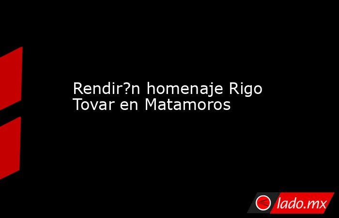 Rendir?n homenaje Rigo Tovar en Matamoros. Noticias en tiempo real