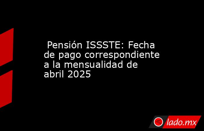  Pensión ISSSTE: Fecha de pago correspondiente a la mensualidad de abril 2025. Noticias en tiempo real