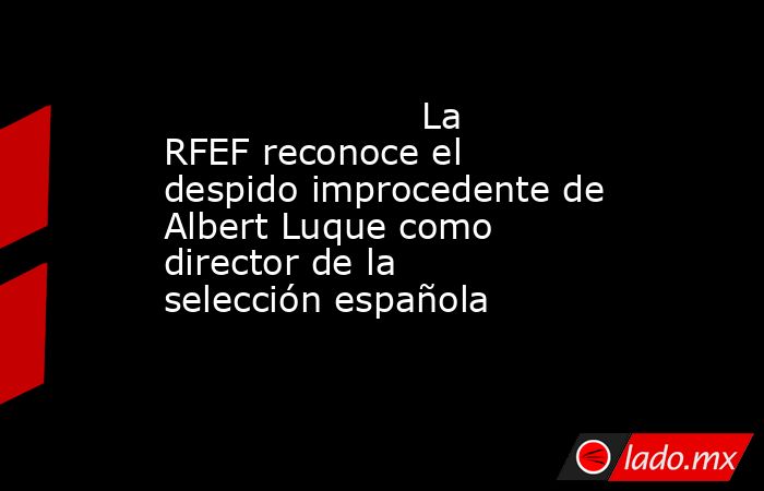                                                                      La RFEF reconoce el despido improcedente de Albert Luque como director de la selección española                                                                 . Noticias en tiempo real